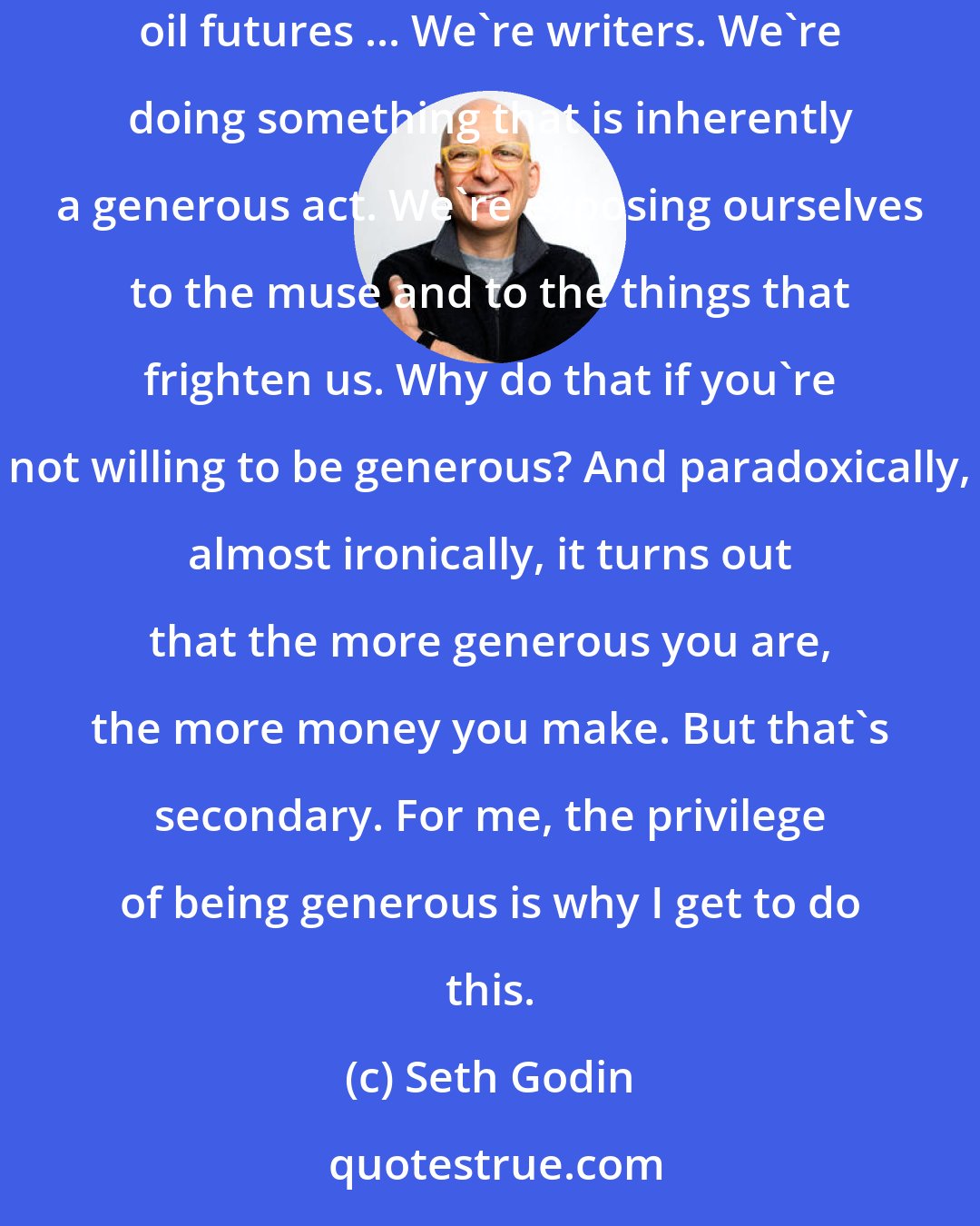 Seth Godin: I wonder why anyone would hesitate to be generous with their writing. I mean, if you really want to make a living, go to Wall Street and trade oil futures ... We're writers. We're doing something that is inherently a generous act. We're exposing ourselves to the muse and to the things that frighten us. Why do that if you're not willing to be generous? And paradoxically, almost ironically, it turns out that the more generous you are, the more money you make. But that's secondary. For me, the privilege of being generous is why I get to do this.