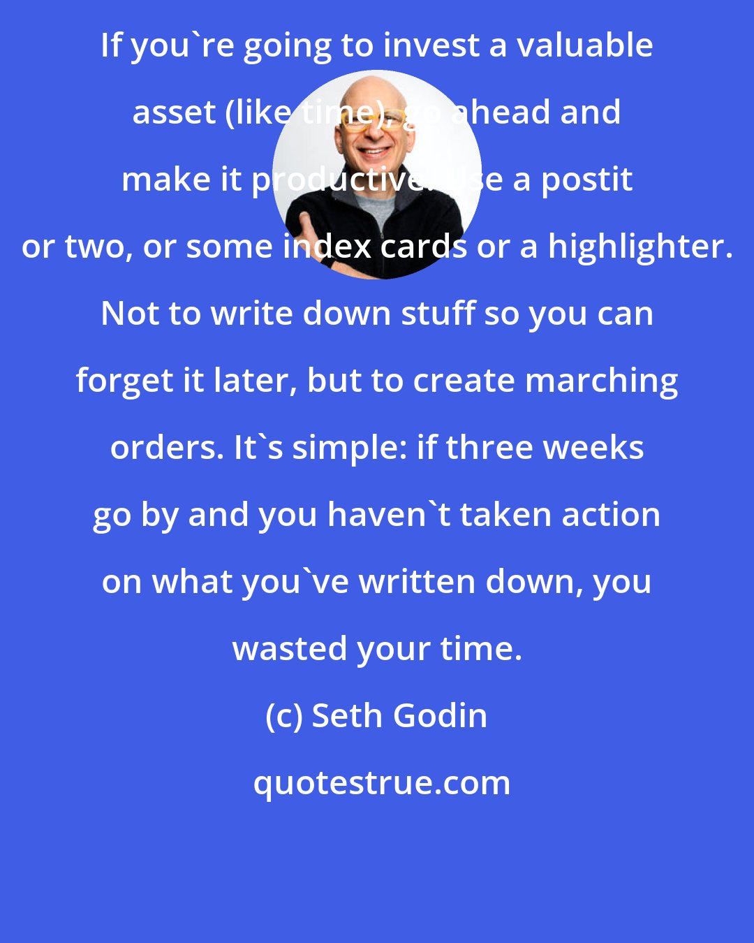 Seth Godin: If you're going to invest a valuable asset (like time), go ahead and make it productive. Use a postit or two, or some index cards or a highlighter. Not to write down stuff so you can forget it later, but to create marching orders. It's simple: if three weeks go by and you haven't taken action on what you've written down, you wasted your time.