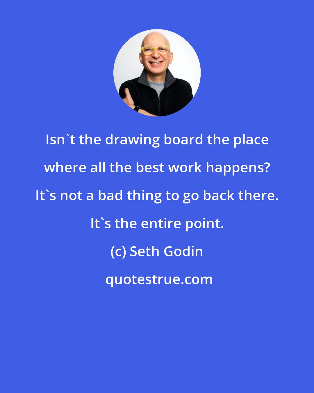 Seth Godin: Isn't the drawing board the place where all the best work happens? It's not a bad thing to go back there. It's the entire point.