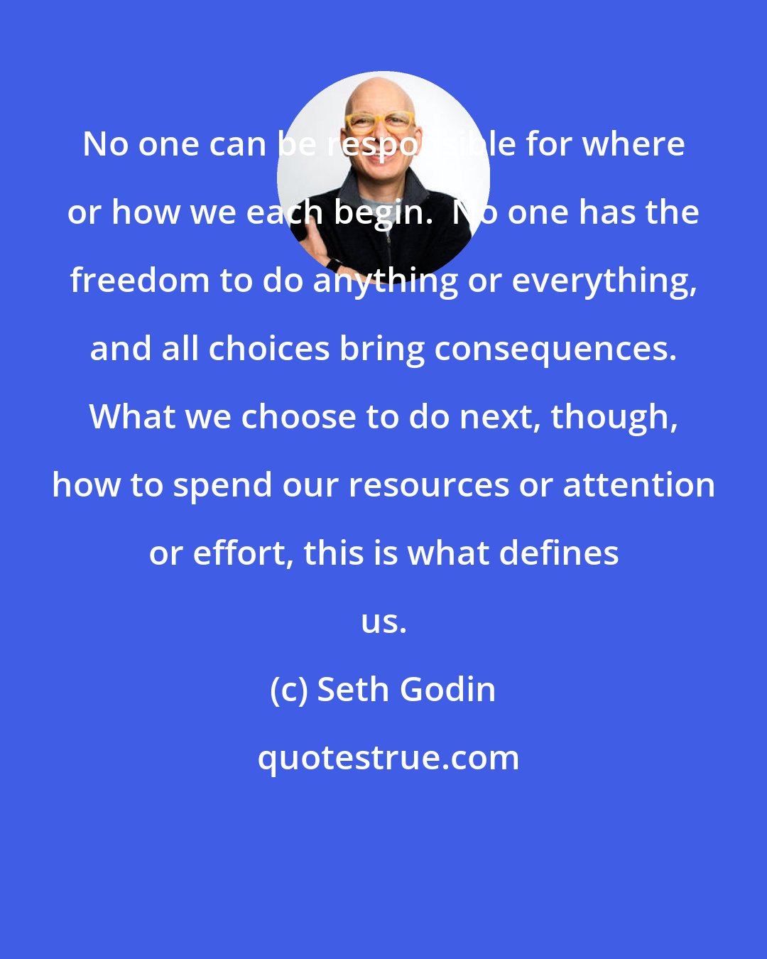 Seth Godin: No one can be responsible for where or how we each begin.  No one has the freedom to do anything or everything, and all choices bring consequences. What we choose to do next, though, how to spend our resources or attention or effort, this is what defines us.