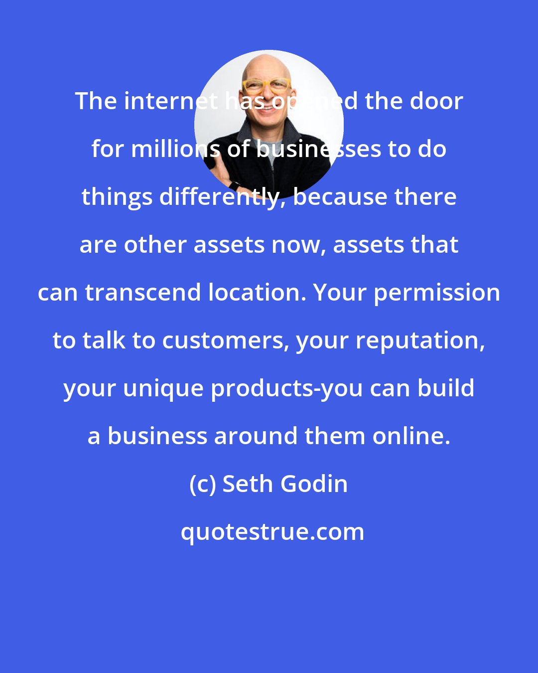 Seth Godin: The internet has opened the door for millions of businesses to do things differently, because there are other assets now, assets that can transcend location. Your permission to talk to customers, your reputation, your unique products-you can build a business around them online.