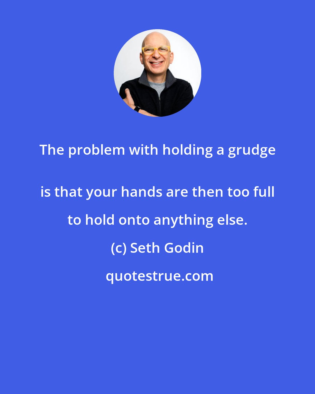 Seth Godin: The problem with holding a grudge 
 is that your hands are then too full to hold onto anything else.