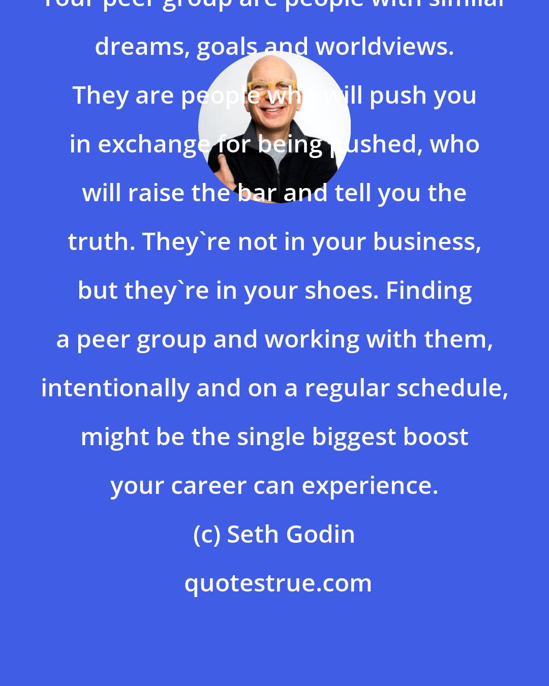 Seth Godin: Your peer group are people with similar dreams, goals and worldviews. They are people who will push you in exchange for being pushed, who will raise the bar and tell you the truth. They're not in your business, but they're in your shoes. Finding a peer group and working with them, intentionally and on a regular schedule, might be the single biggest boost your career can experience.