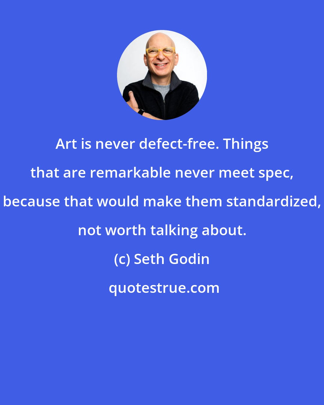 Seth Godin: Art is never defect-free. Things that are remarkable never meet spec, because that would make them standardized, not worth talking about.