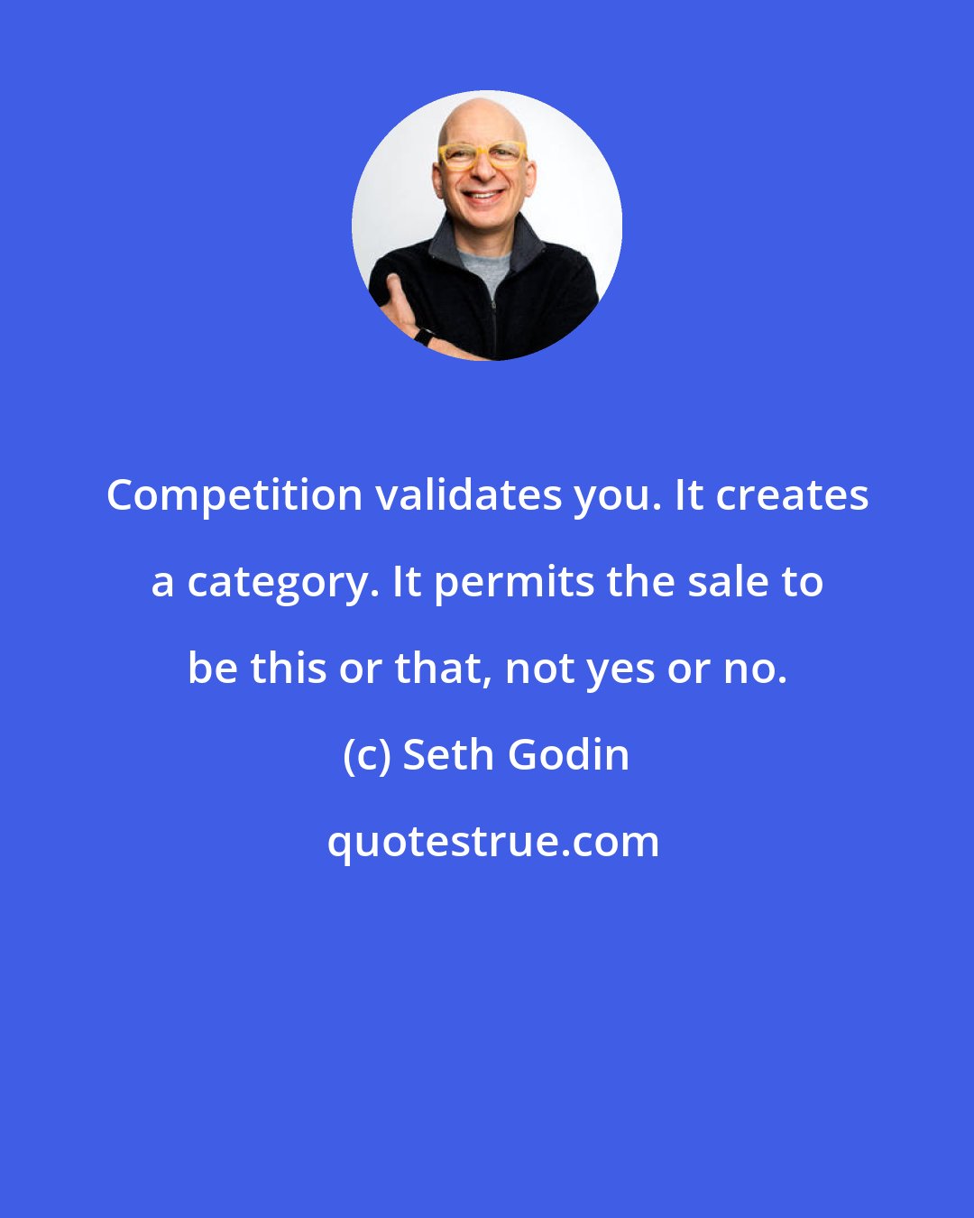 Seth Godin: Competition validates you. It creates a category. It permits the sale to be this or that, not yes or no.