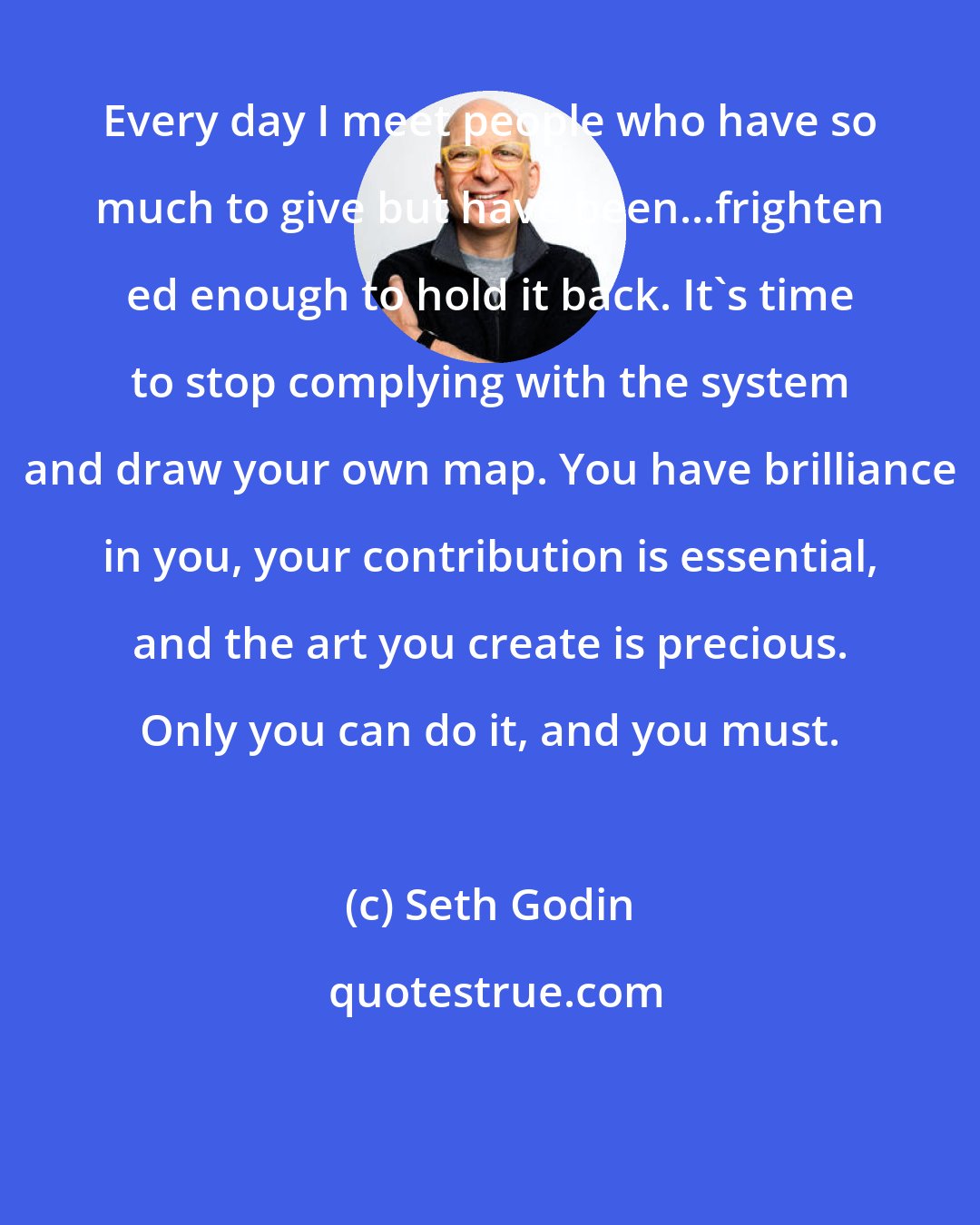 Seth Godin: Every day I meet people who have so much to give but have been...frighten ed enough to hold it back. It's time to stop complying with the system and draw your own map. You have brilliance in you, your contribution is essential, and the art you create is precious. Only you can do it, and you must.