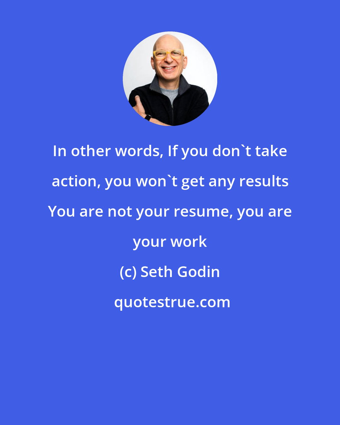 Seth Godin: In other words, If you don't take action, you won't get any results You are not your resume, you are your work