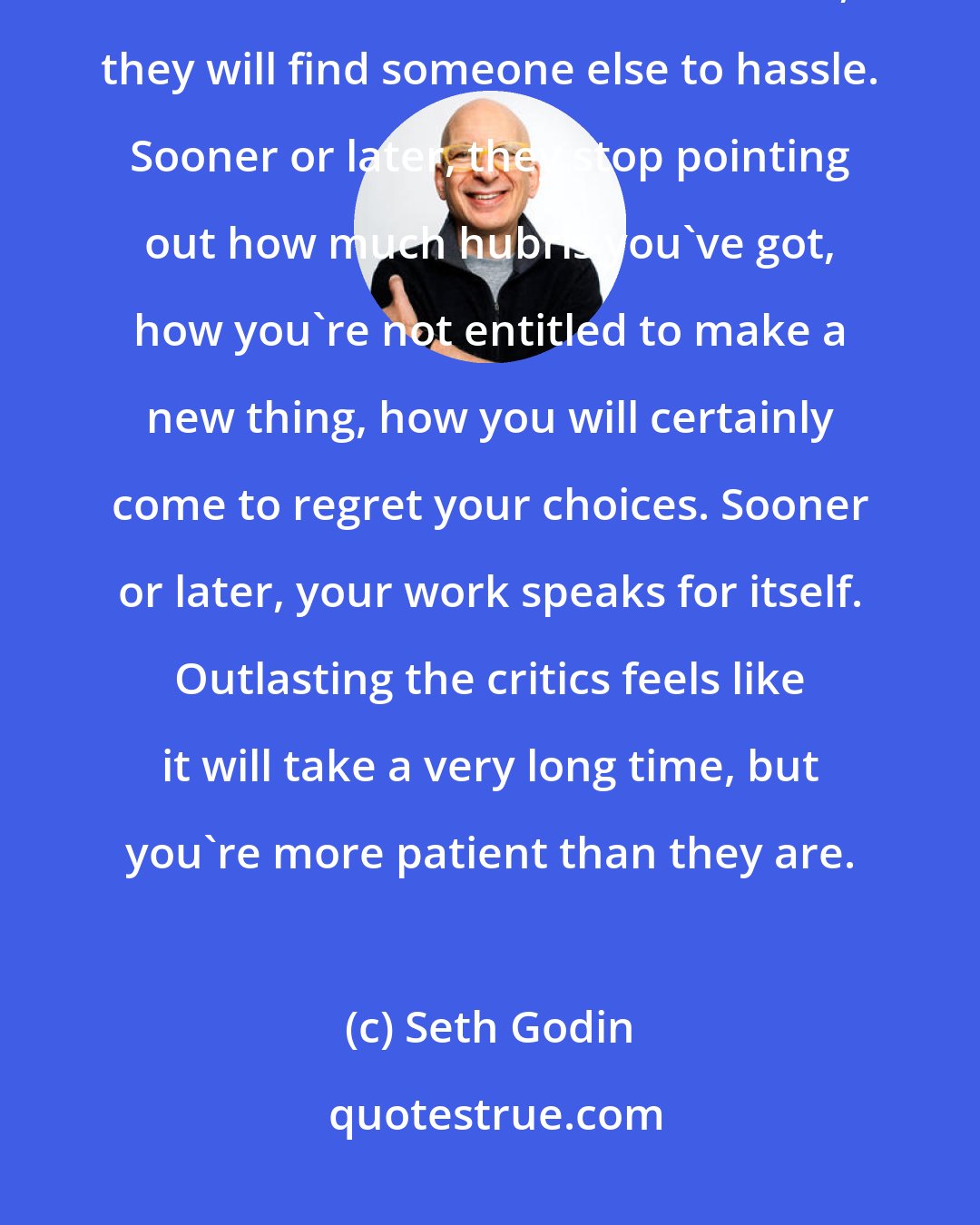 Seth Godin: Sooner or later, the ones who told you that this isn't the way it's done, the ones who found time to sneer, they will find someone else to hassle. Sooner or later, they stop pointing out how much hubris you've got, how you're not entitled to make a new thing, how you will certainly come to regret your choices. Sooner or later, your work speaks for itself. Outlasting the critics feels like it will take a very long time, but you're more patient than they are.