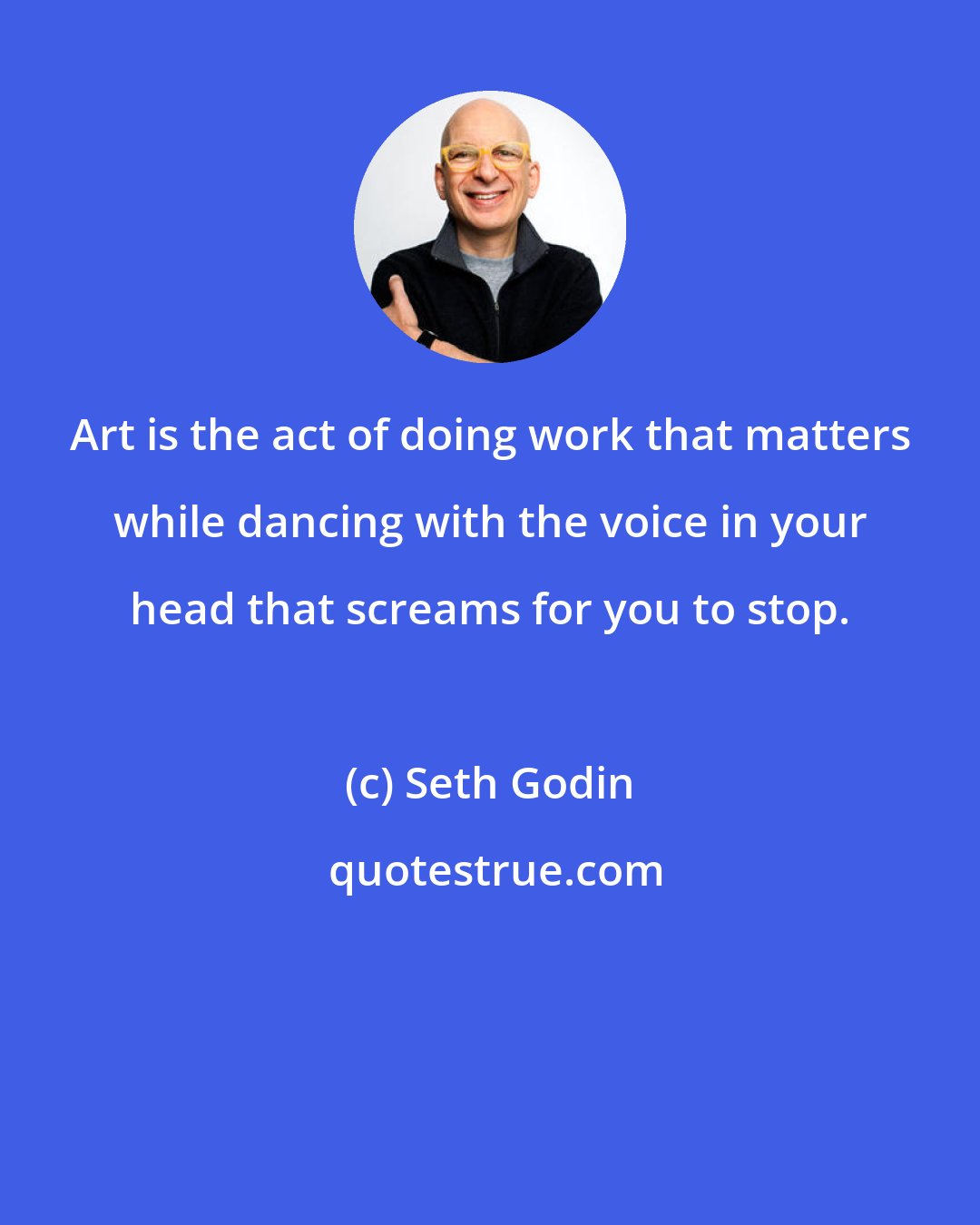 Seth Godin: Art is the act of doing work that matters while dancing with the voice in your head that screams for you to stop.