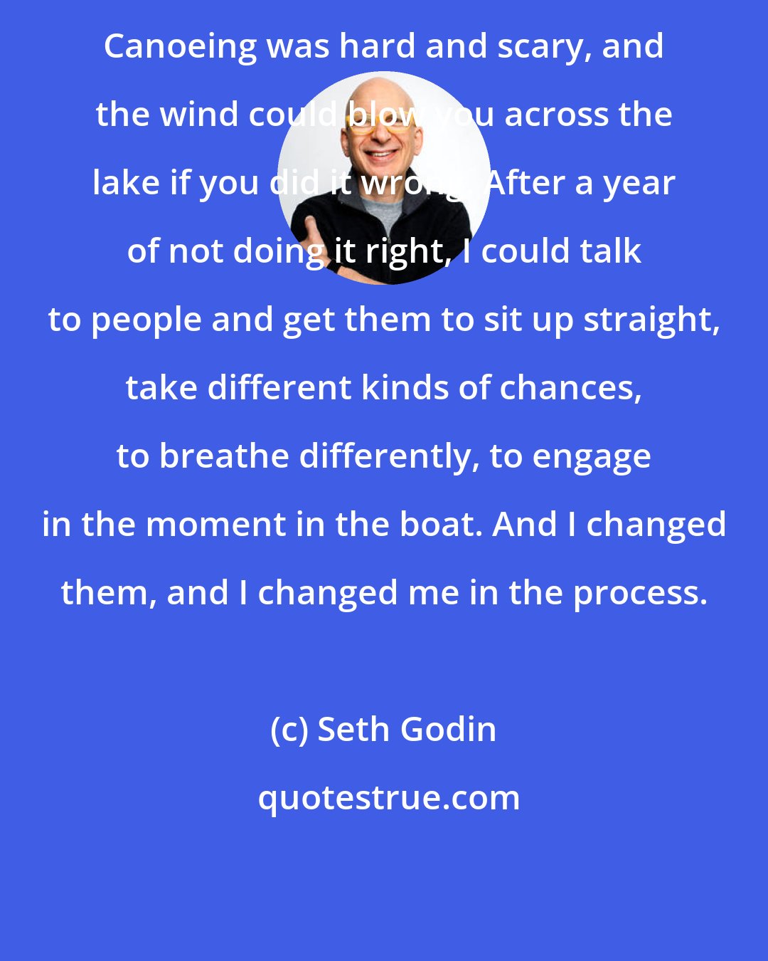 Seth Godin: Canoeing was hard and scary, and the wind could blow you across the lake if you did it wrong. After a year of not doing it right, I could talk to people and get them to sit up straight, take different kinds of chances, to breathe differently, to engage in the moment in the boat. And I changed them, and I changed me in the process.