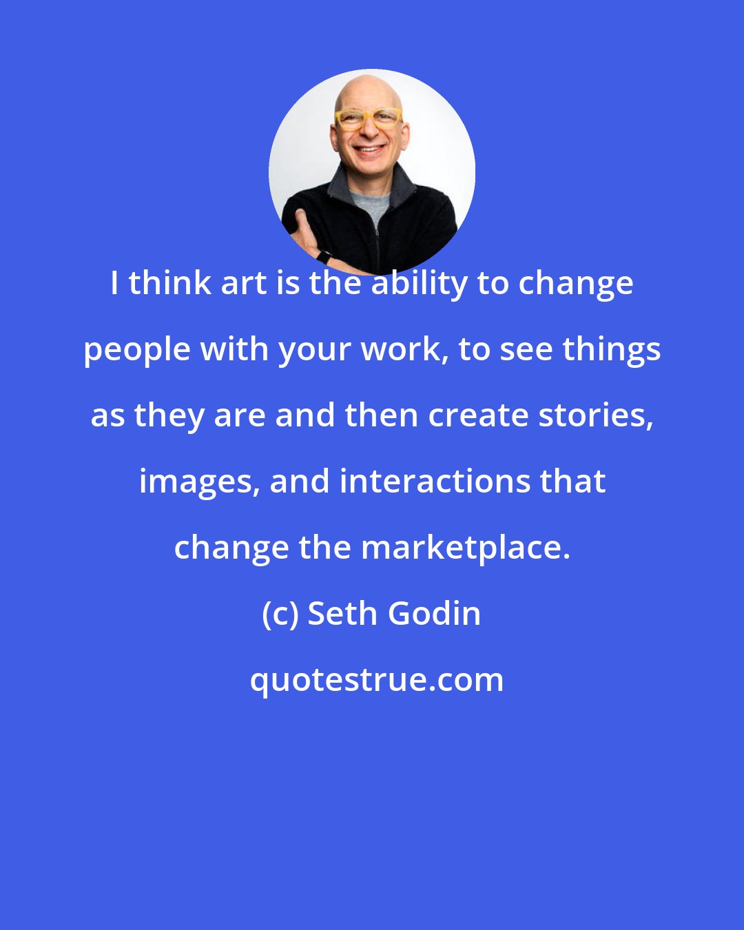 Seth Godin: I think art is the ability to change people with your work, to see things as they are and then create stories, images, and interactions that change the marketplace.