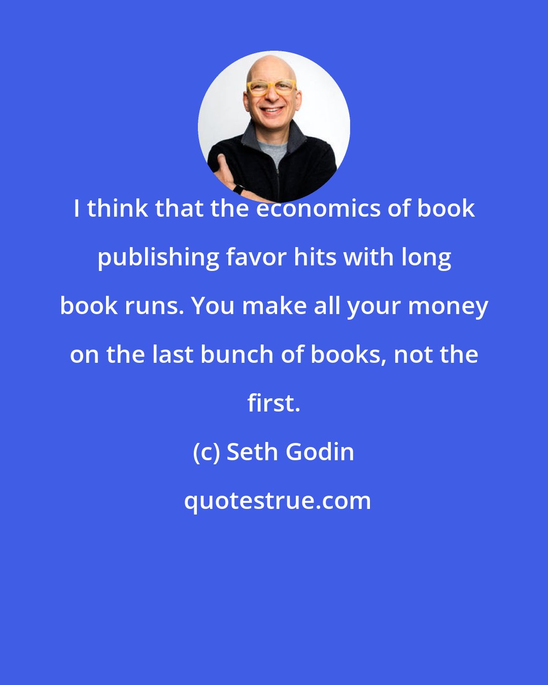 Seth Godin: I think that the economics of book publishing favor hits with long book runs. You make all your money on the last bunch of books, not the first.