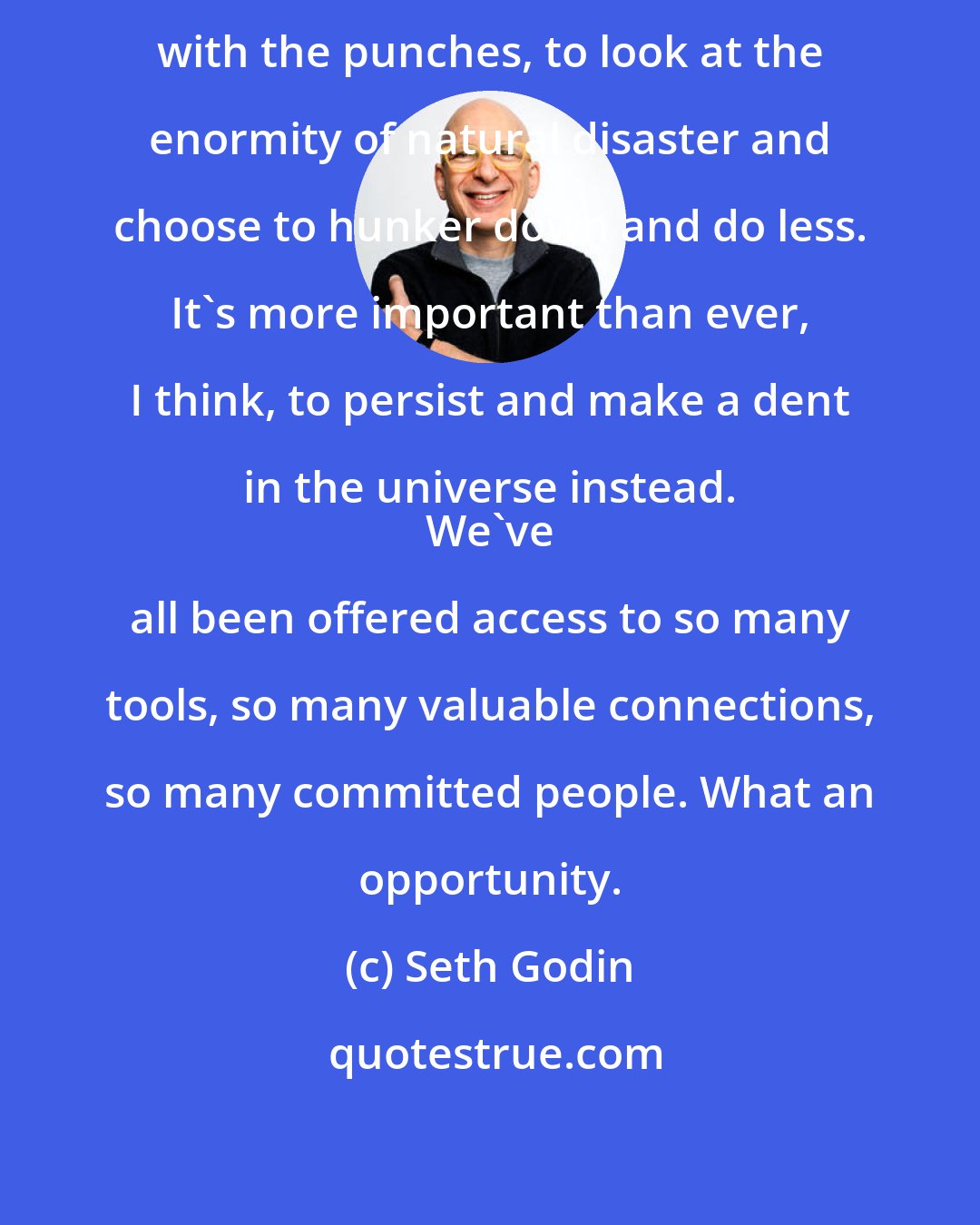 Seth Godin: It's pretty easy to decide to roll with the punches, to look at the enormity of natural disaster and choose to hunker down and do less. It's more important than ever, I think, to persist and make a dent in the universe instead. 
 We've all been offered access to so many tools, so many valuable connections, so many committed people. What an opportunity.