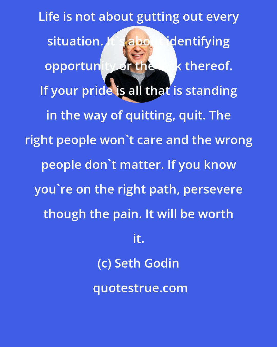 Seth Godin: Life is not about gutting out every situation. It's about identifying opportunity or the lack thereof. If your pride is all that is standing in the way of quitting, quit. The right people won't care and the wrong people don't matter. If you know you're on the right path, persevere though the pain. It will be worth it.