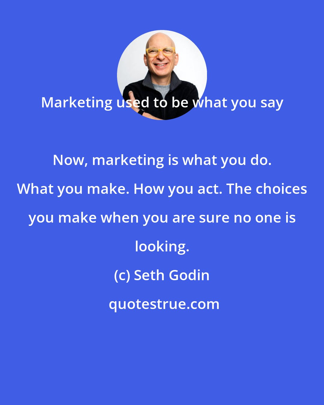 Seth Godin: Marketing used to be what you say 
 
 Now, marketing is what you do. What you make. How you act. The choices you make when you are sure no one is looking.