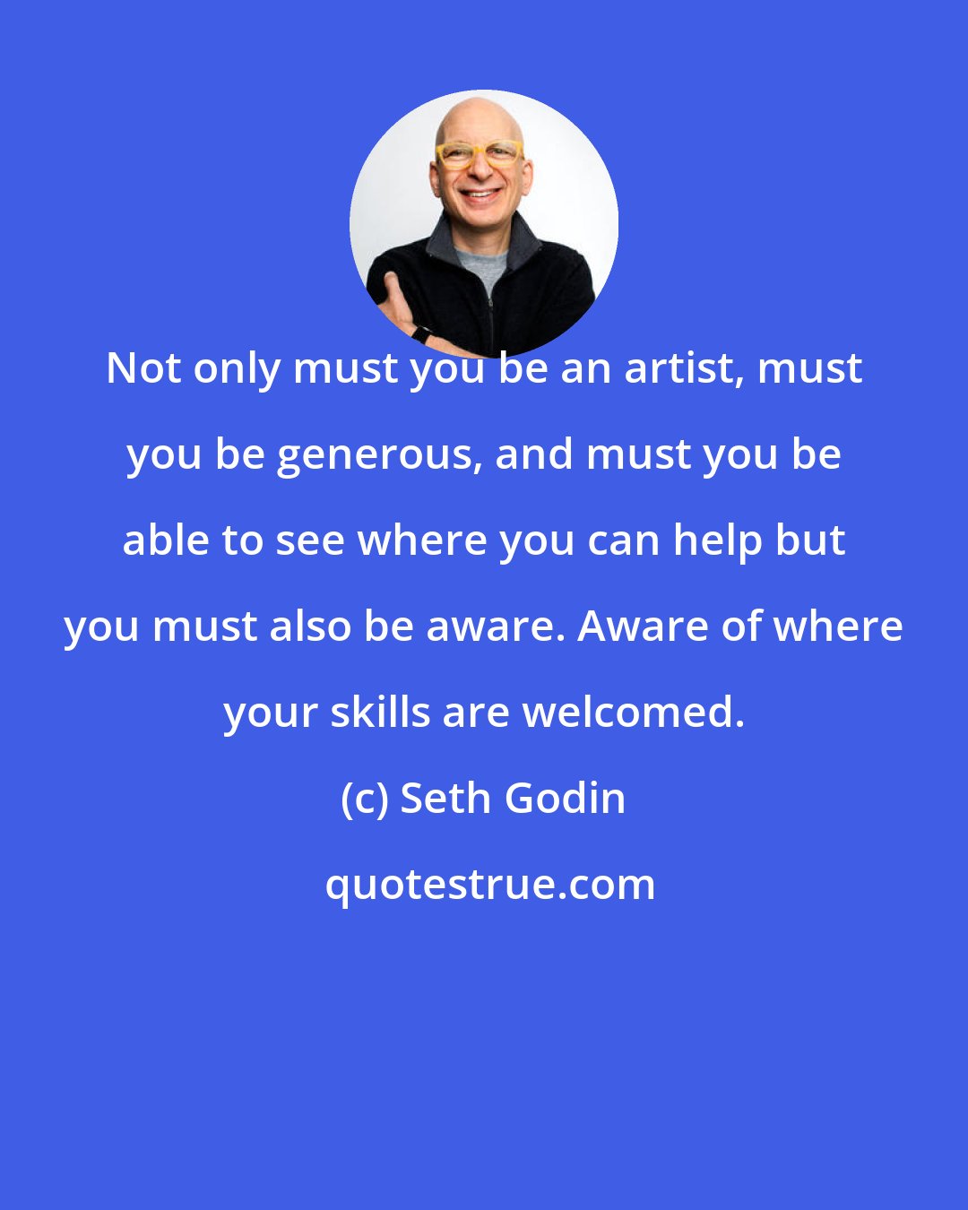 Seth Godin: Not only must you be an artist, must you be generous, and must you be able to see where you can help but you must also be aware. Aware of where your skills are welcomed.