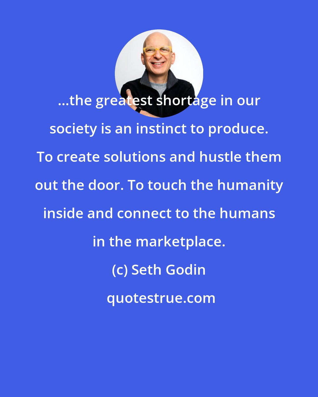 Seth Godin: ...the greatest shortage in our society is an instinct to produce. To create solutions and hustle them out the door. To touch the humanity inside and connect to the humans in the marketplace.