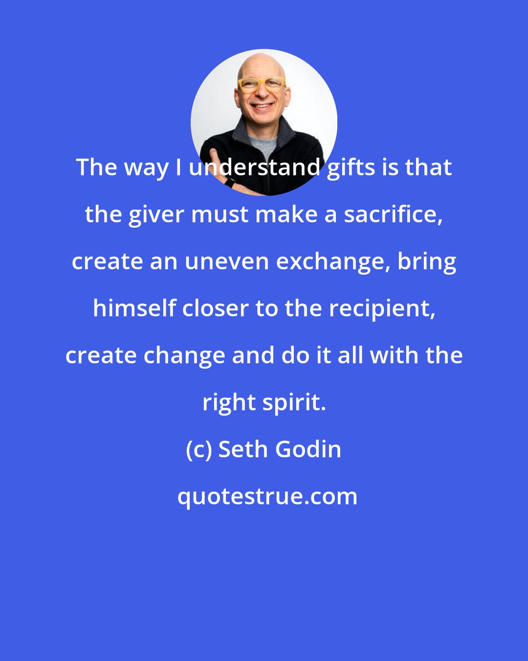 Seth Godin: The way I understand gifts is that the giver must make a sacrifice, create an uneven exchange, bring himself closer to the recipient, create change and do it all with the right spirit.