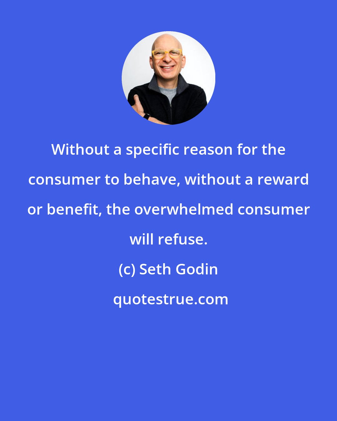 Seth Godin: Without a specific reason for the consumer to behave, without a reward or benefit, the overwhelmed consumer will refuse.