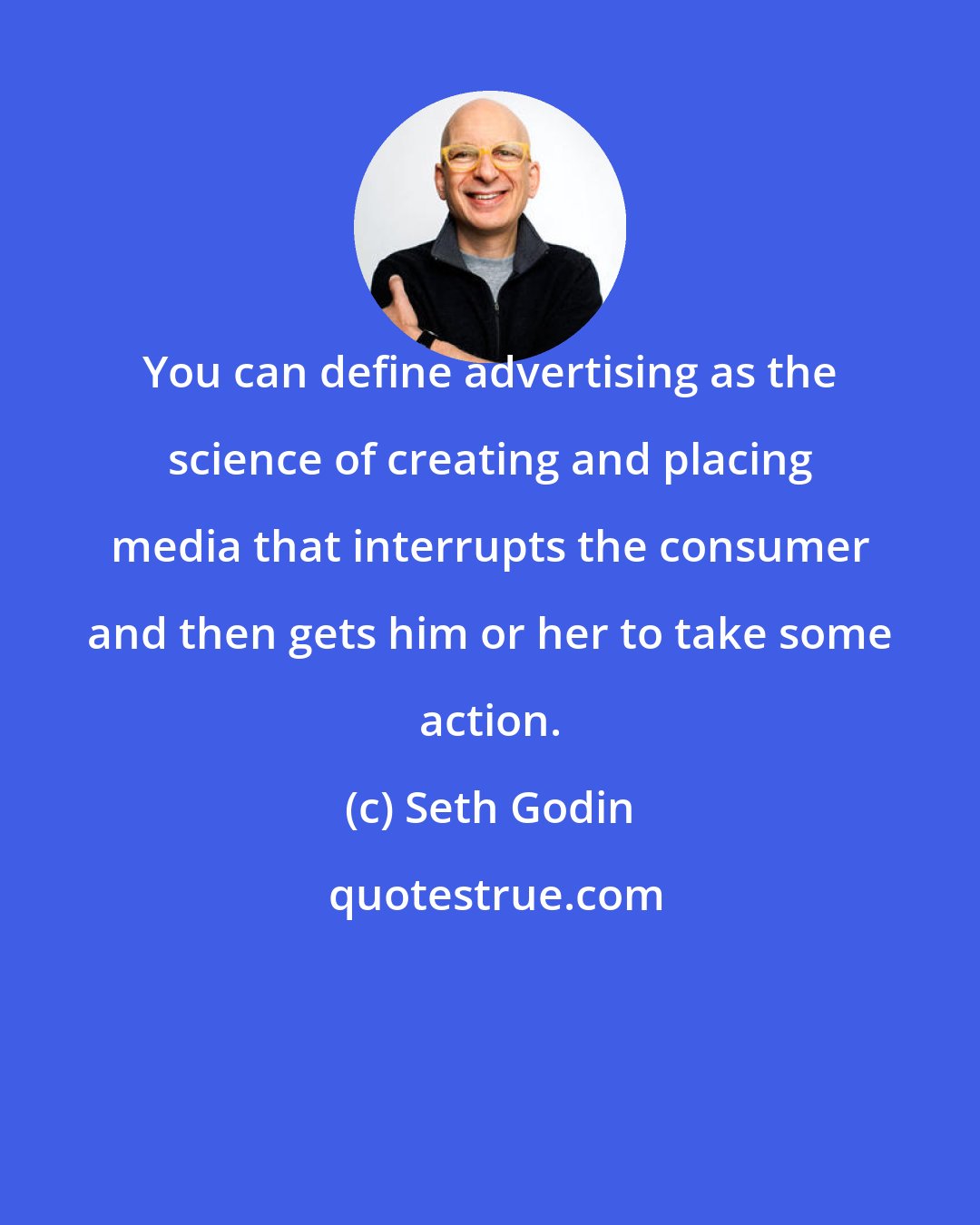 Seth Godin: You can define advertising as the science of creating and placing media that interrupts the consumer and then gets him or her to take some action.