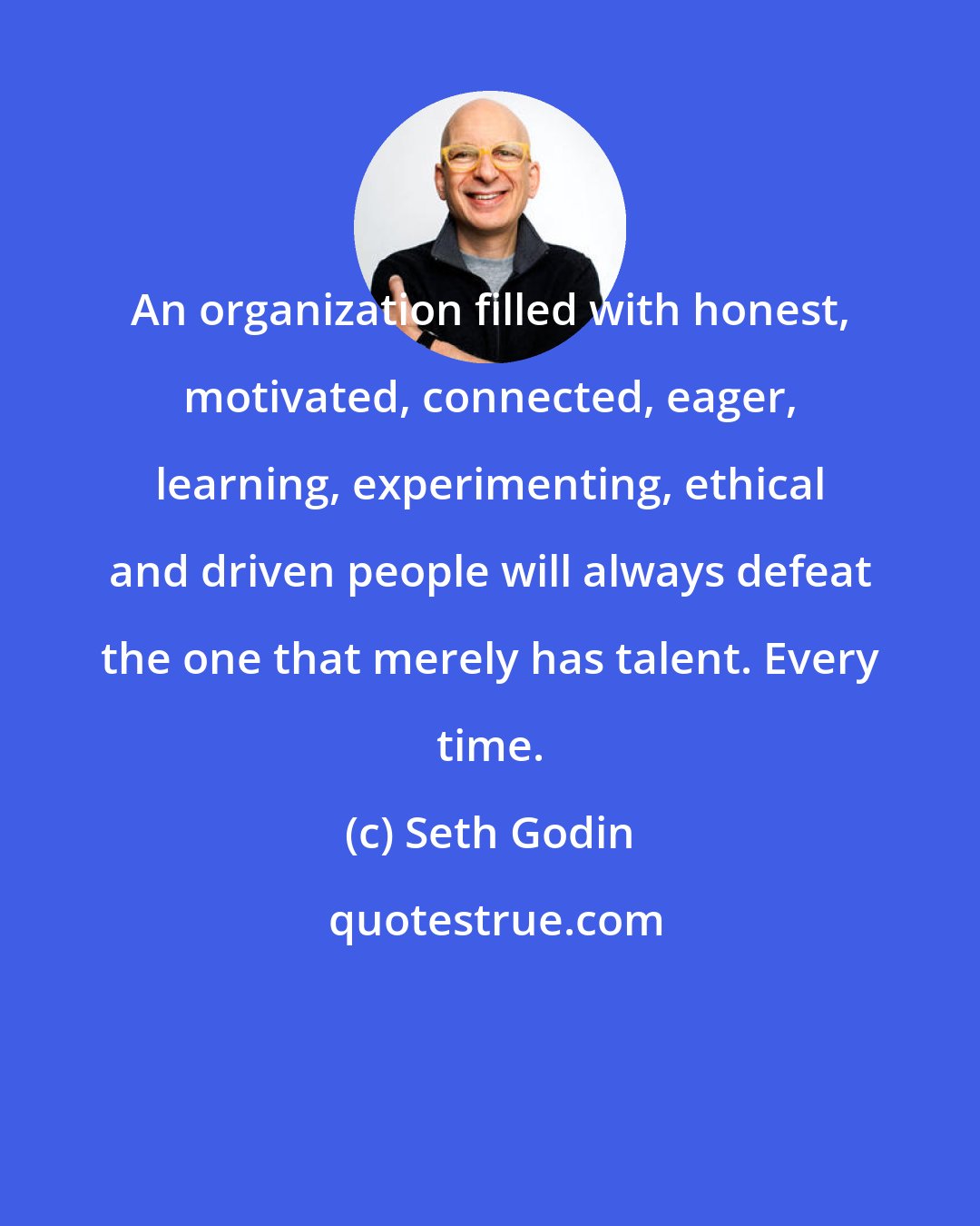 Seth Godin: An organization filled with honest, motivated, connected, eager, learning, experimenting, ethical and driven people will always defeat the one that merely has talent. Every time.