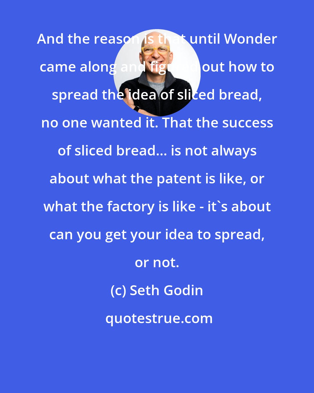 Seth Godin: And the reason is that until Wonder came along and figured out how to spread the idea of sliced bread, no one wanted it. That the success of sliced bread... is not always about what the patent is like, or what the factory is like - it's about can you get your idea to spread, or not.