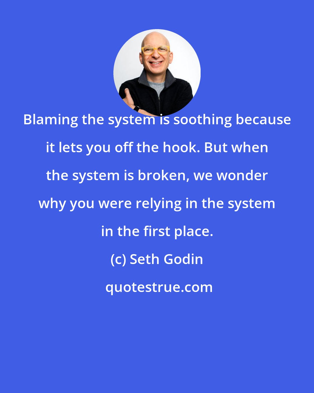 Seth Godin: Blaming the system is soothing because it lets you off the hook. But when the system is broken, we wonder why you were relying in the system in the first place.