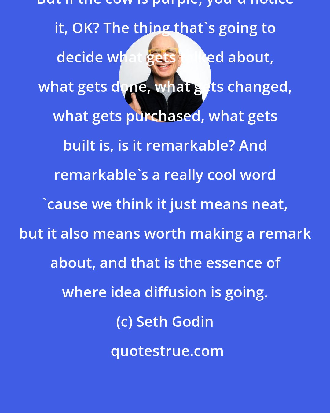 Seth Godin: But if the cow is purple, you'd notice it, OK? The thing that's going to decide what gets talked about, what gets done, what gets changed, what gets purchased, what gets built is, is it remarkable? And remarkable's a really cool word 'cause we think it just means neat, but it also means worth making a remark about, and that is the essence of where idea diffusion is going.