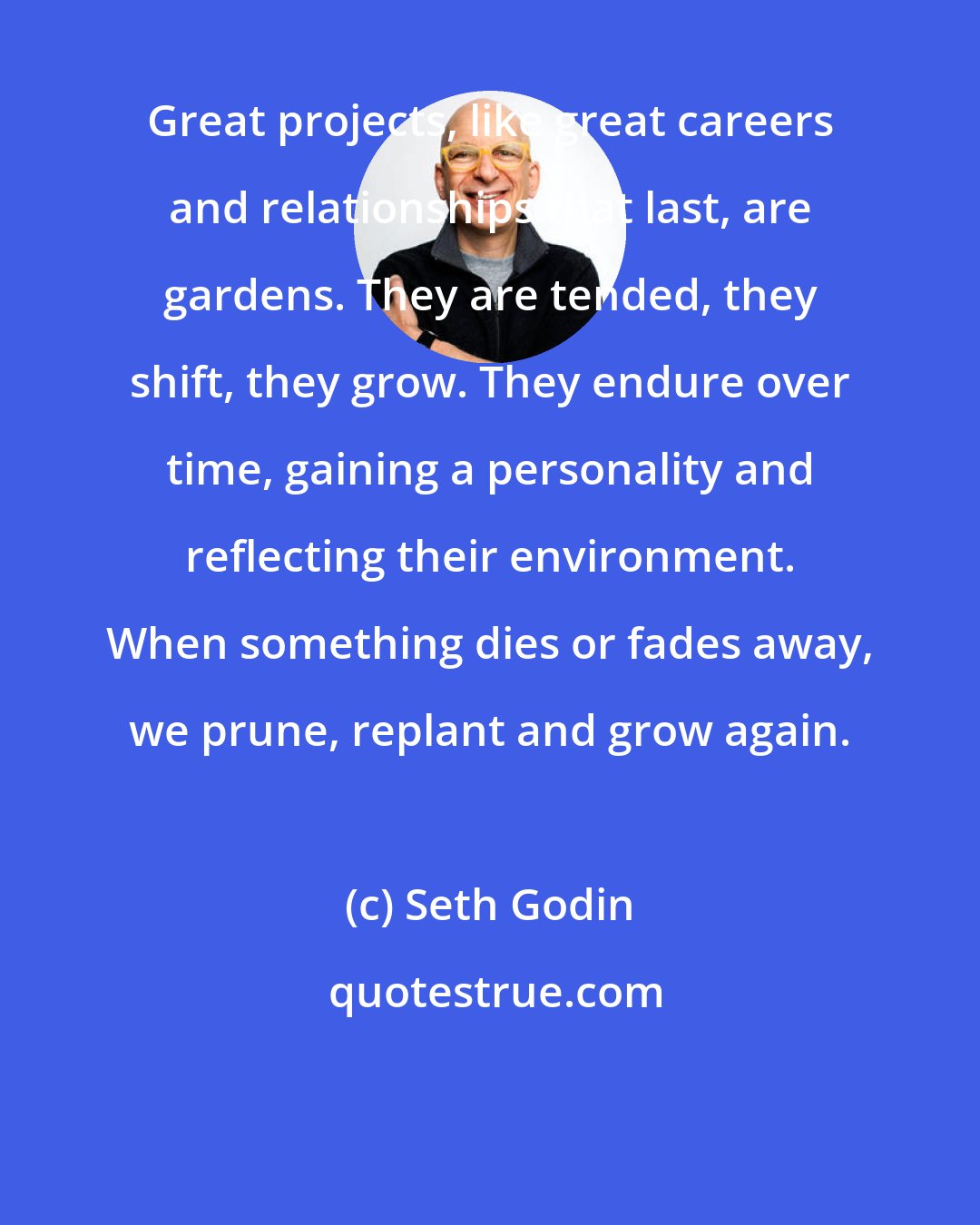 Seth Godin: Great projects, like great careers and relationships that last, are gardens. They are tended, they shift, they grow. They endure over time, gaining a personality and reflecting their environment. When something dies or fades away, we prune, replant and grow again.