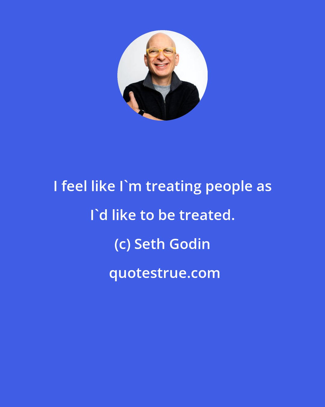 Seth Godin: I feel like I'm treating people as I'd like to be treated.