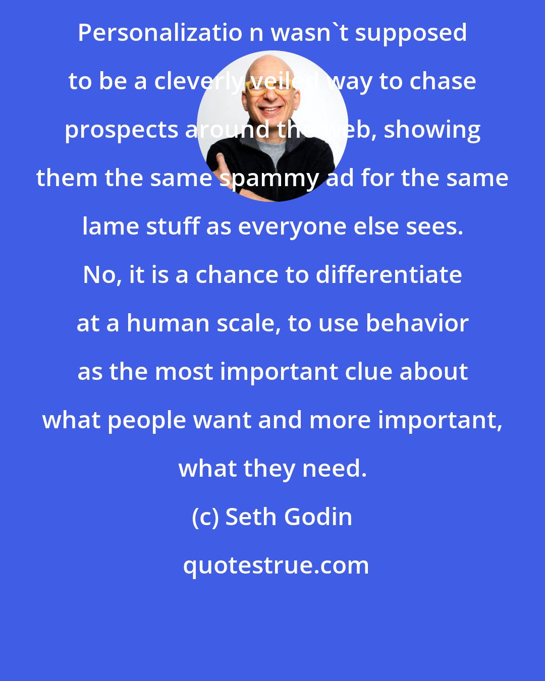 Seth Godin: Personalizatio n wasn't supposed to be a cleverly veiled way to chase prospects around the web, showing them the same spammy ad for the same lame stuff as everyone else sees. No, it is a chance to differentiate at a human scale, to use behavior as the most important clue about what people want and more important, what they need.