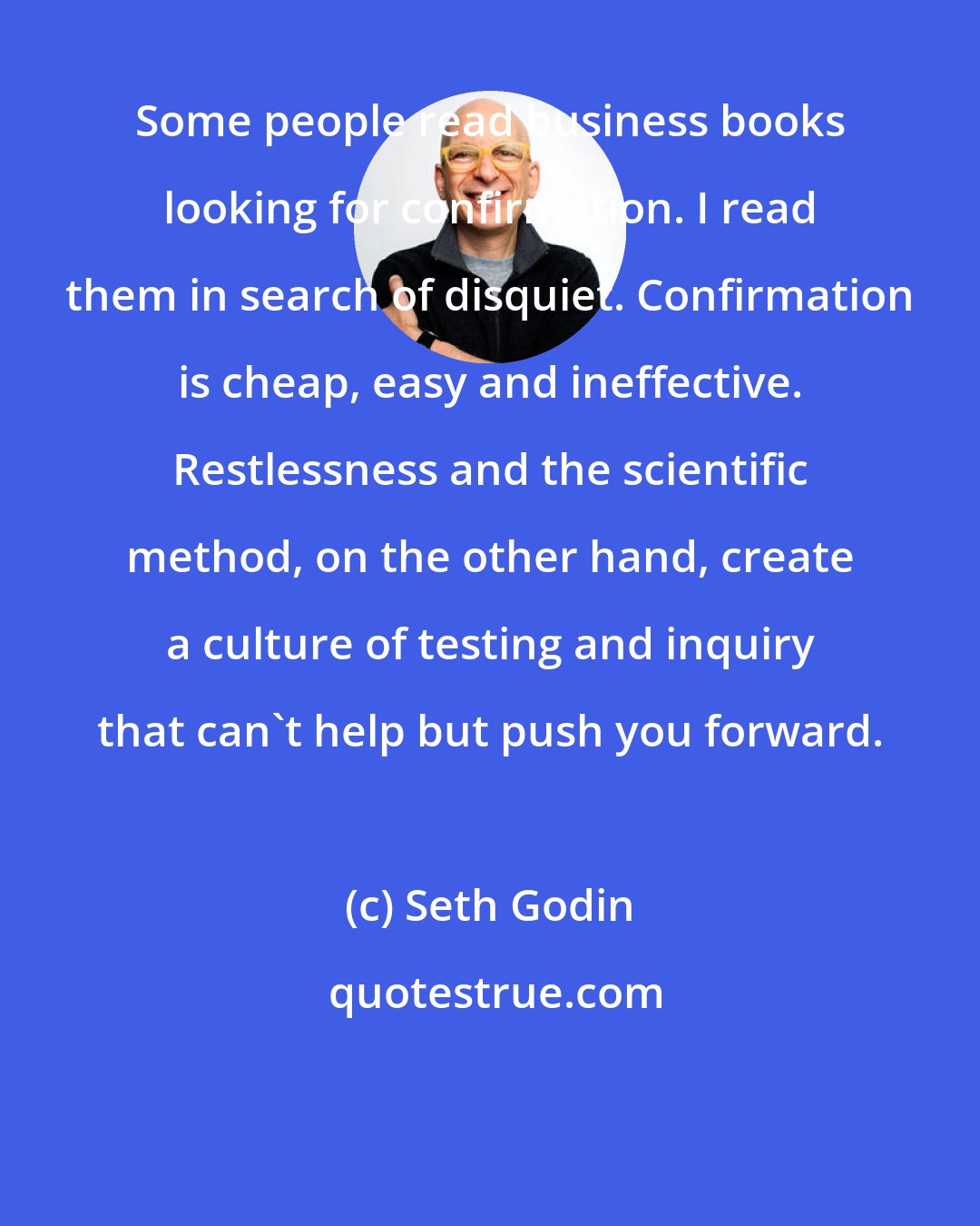 Seth Godin: Some people read business books looking for confirmation. I read them in search of disquiet. Confirmation is cheap, easy and ineffective. Restlessness and the scientific method, on the other hand, create a culture of testing and inquiry that can't help but push you forward.