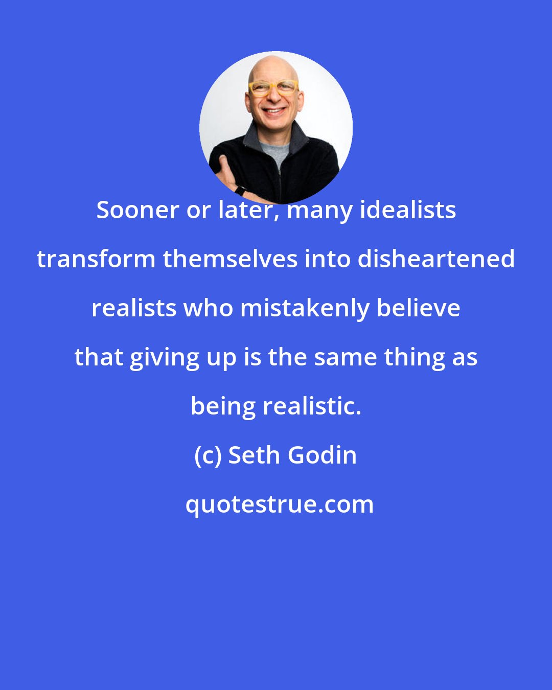 Seth Godin: Sooner or later, many idealists transform themselves into disheartened realists who mistakenly believe that giving up is the same thing as being realistic.