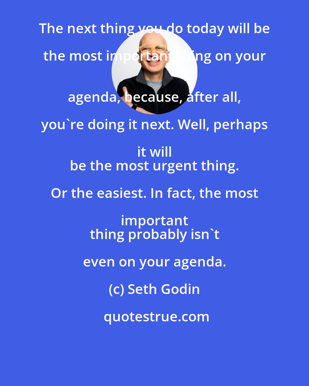 Seth Godin: The next thing you do today will be the most important thing on your 
 agenda, because, after all, you're doing it next. Well, perhaps it will 
 be the most urgent thing. Or the easiest. In fact, the most important 
 thing probably isn't even on your agenda.