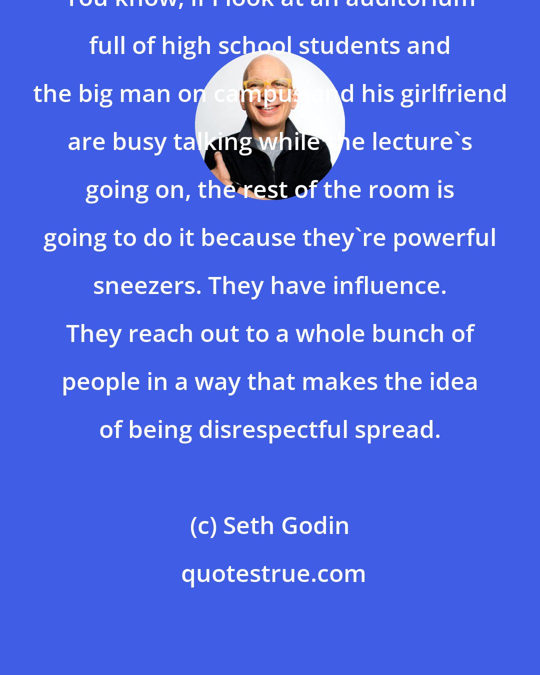 Seth Godin: You know, if I look at an auditorium full of high school students and the big man on campus and his girlfriend are busy talking while the lecture's going on, the rest of the room is going to do it because they're powerful sneezers. They have influence. They reach out to a whole bunch of people in a way that makes the idea of being disrespectful spread.