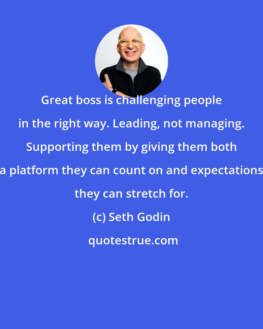 Seth Godin: Great boss is challenging people in the right way. Leading, not managing. Supporting them by giving them both a platform they can count on and expectations they can stretch for.