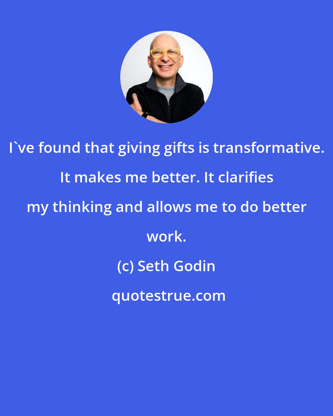 Seth Godin: I've found that giving gifts is transformative. It makes me better. It clarifies my thinking and allows me to do better work.