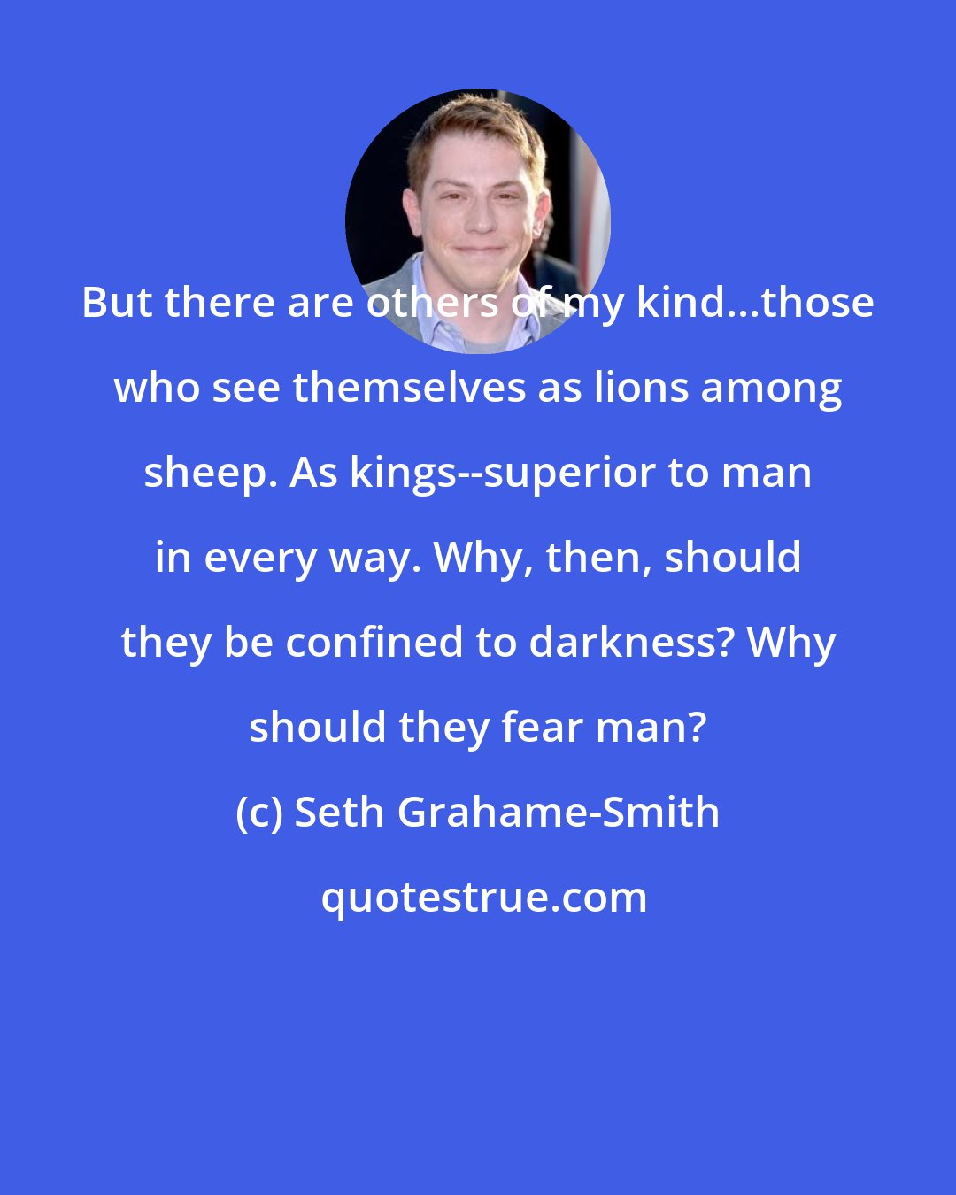 Seth Grahame-Smith: But there are others of my kind...those who see themselves as lions among sheep. As kings--superior to man in every way. Why, then, should they be confined to darkness? Why should they fear man?