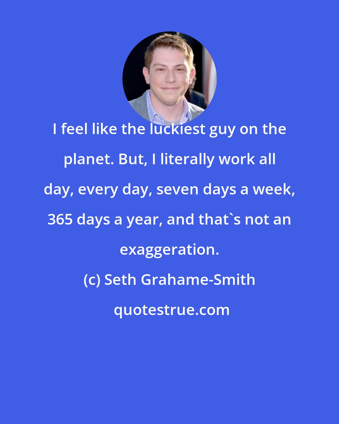 Seth Grahame-Smith: I feel like the luckiest guy on the planet. But, I literally work all day, every day, seven days a week, 365 days a year, and that's not an exaggeration.