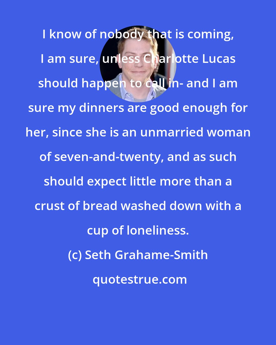 Seth Grahame-Smith: I know of nobody that is coming, I am sure, unless Charlotte Lucas should happen to call in- and I am sure my dinners are good enough for her, since she is an unmarried woman of seven-and-twenty, and as such should expect little more than a crust of bread washed down with a cup of loneliness.