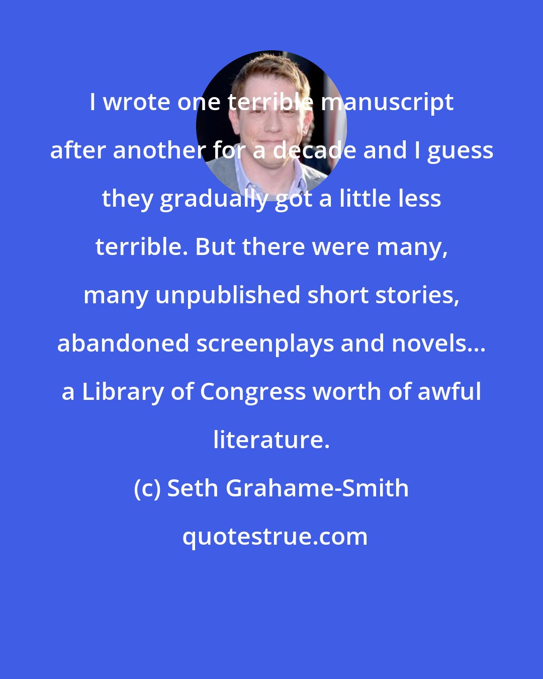 Seth Grahame-Smith: I wrote one terrible manuscript after another for a decade and I guess they gradually got a little less terrible. But there were many, many unpublished short stories, abandoned screenplays and novels... a Library of Congress worth of awful literature.