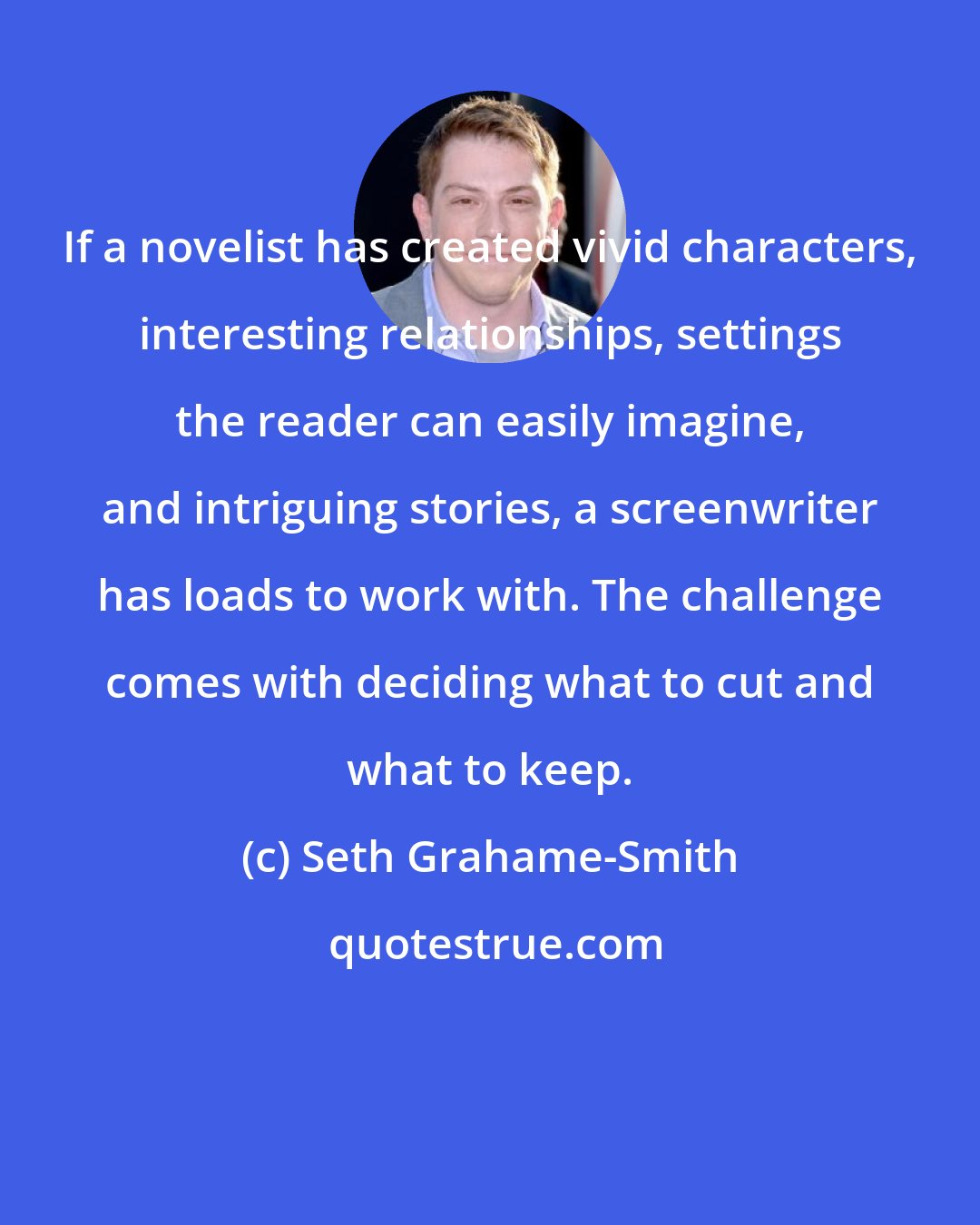 Seth Grahame-Smith: If a novelist has created vivid characters, interesting relationships, settings the reader can easily imagine, and intriguing stories, a screenwriter has loads to work with. The challenge comes with deciding what to cut and what to keep.