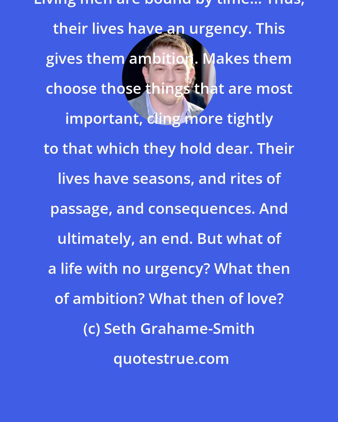 Seth Grahame-Smith: Living men are bound by time... Thus, their lives have an urgency. This gives them ambition. Makes them choose those things that are most important, cling more tightly to that which they hold dear. Their lives have seasons, and rites of passage, and consequences. And ultimately, an end. But what of a life with no urgency? What then of ambition? What then of love?