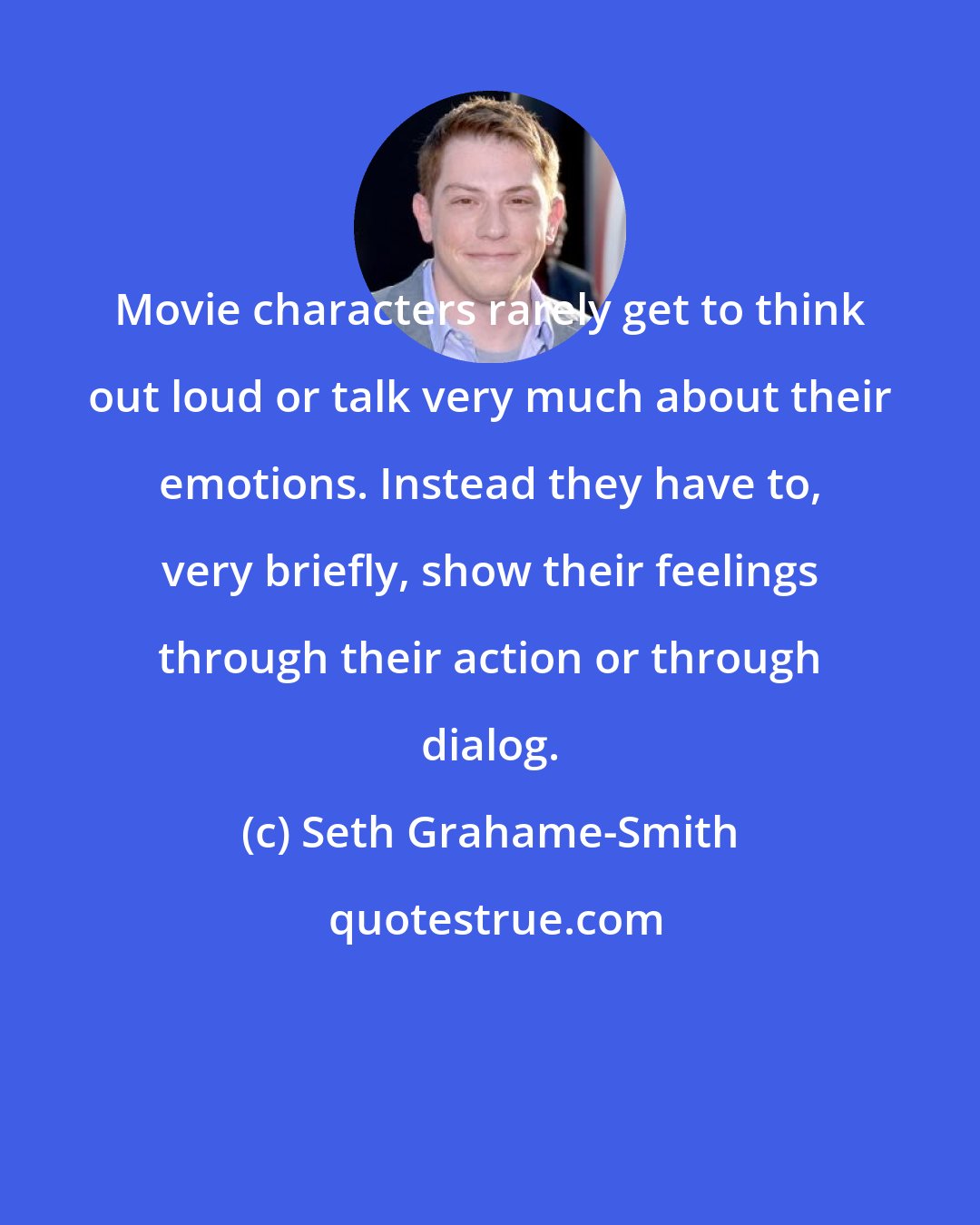 Seth Grahame-Smith: Movie characters rarely get to think out loud or talk very much about their emotions. Instead they have to, very briefly, show their feelings through their action or through dialog.