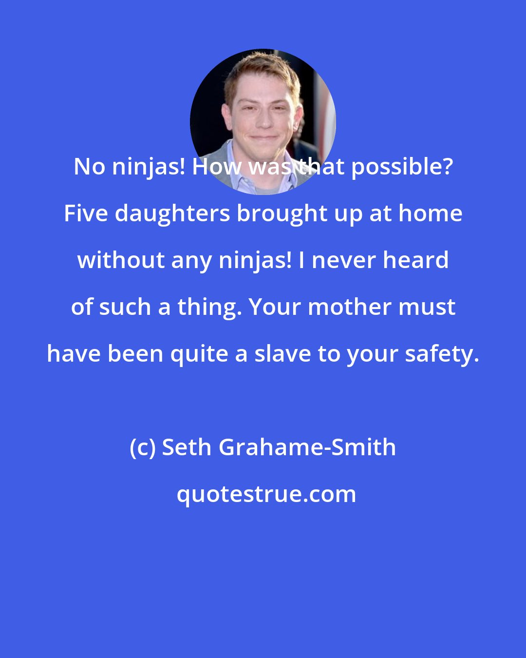 Seth Grahame-Smith: No ninjas! How was that possible? Five daughters brought up at home without any ninjas! I never heard of such a thing. Your mother must have been quite a slave to your safety.