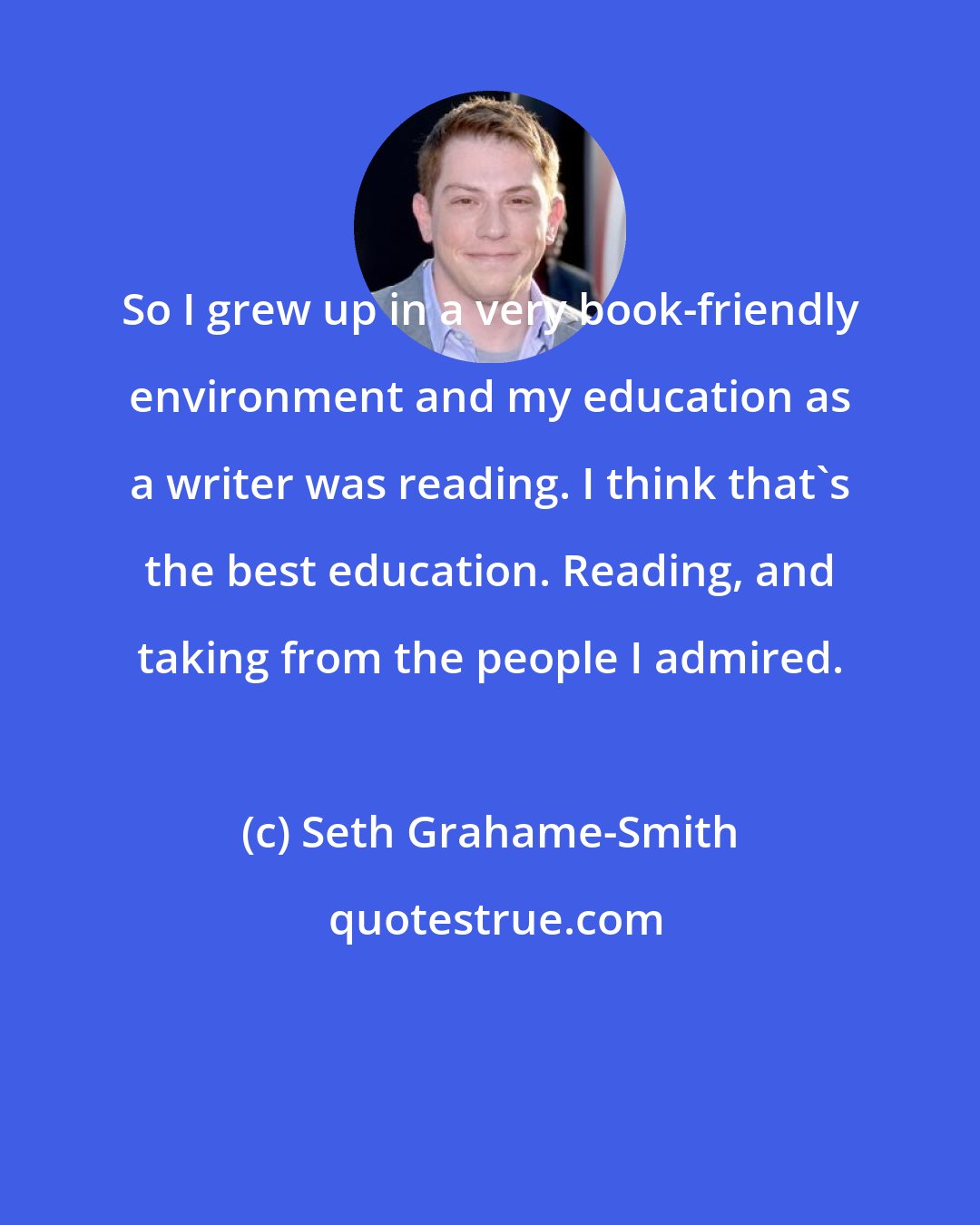 Seth Grahame-Smith: So I grew up in a very book-friendly environment and my education as a writer was reading. I think that's the best education. Reading, and taking from the people I admired.