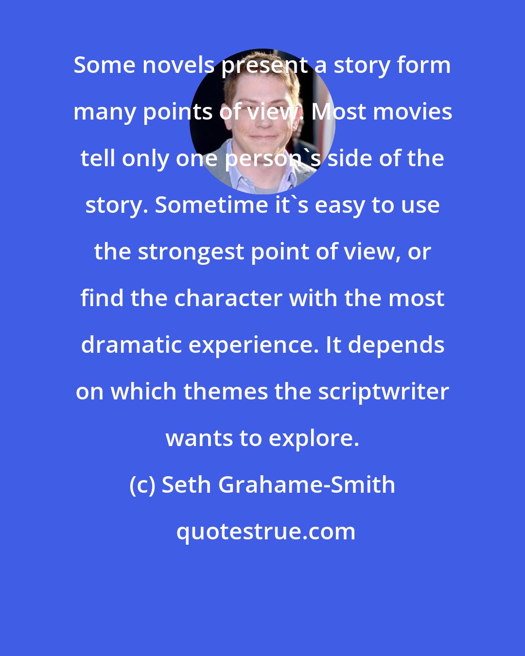 Seth Grahame-Smith: Some novels present a story form many points of view. Most movies tell only one person's side of the story. Sometime it's easy to use the strongest point of view, or find the character with the most dramatic experience. It depends on which themes the scriptwriter wants to explore.