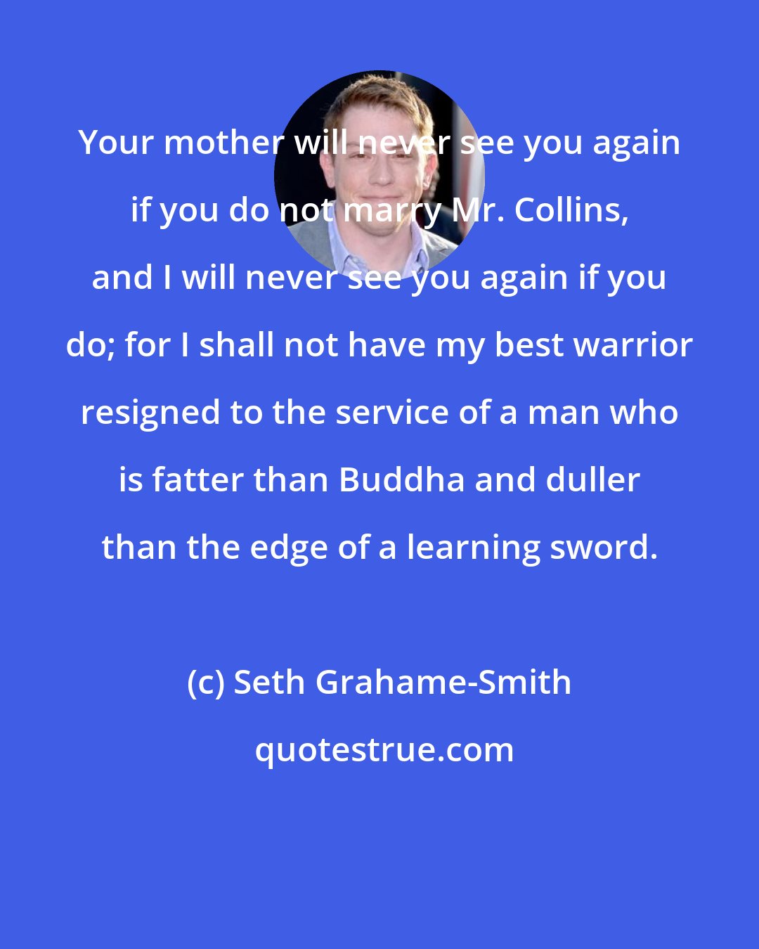 Seth Grahame-Smith: Your mother will never see you again if you do not marry Mr. Collins, and I will never see you again if you do; for I shall not have my best warrior resigned to the service of a man who is fatter than Buddha and duller than the edge of a learning sword.