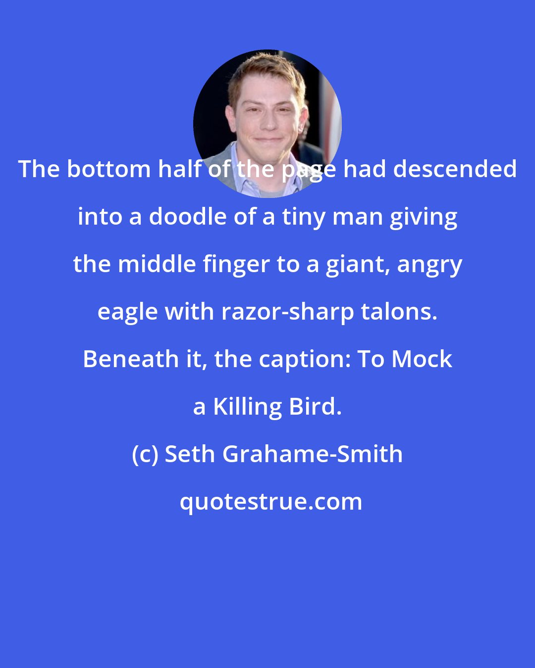 Seth Grahame-Smith: The bottom half of the page had descended into a doodle of a tiny man giving the middle finger to a giant, angry eagle with razor-sharp talons. Beneath it, the caption: To Mock a Killing Bird.