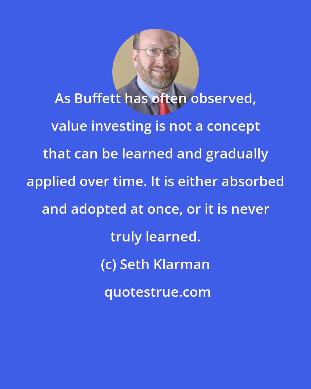 Seth Klarman: As Buffett has often observed, value investing is not a concept that can be learned and gradually applied over time. It is either absorbed and adopted at once, or it is never truly learned.